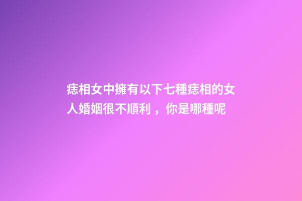 痣相女中擁有以下七種痣相的女人婚姻很不順利，你是哪種呢